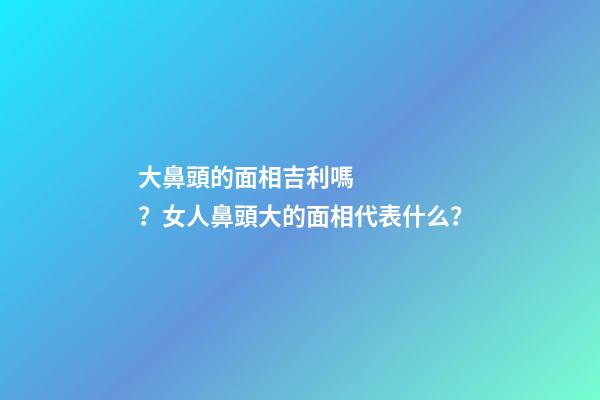 大鼻頭的面相吉利嗎？女人鼻頭大的面相代表什么？
